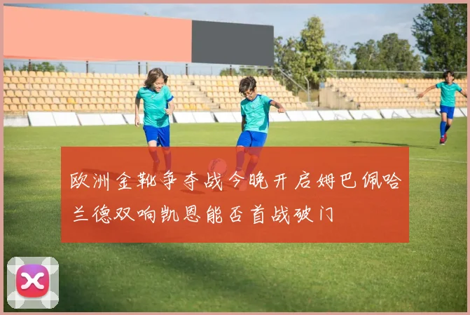 欧洲金靴争夺战今晚开启姆巴佩哈兰德双响凯恩能否首战破门