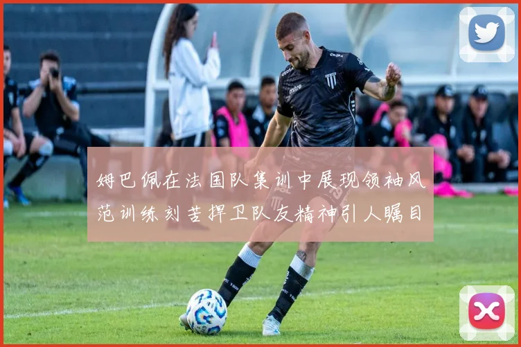 姆巴佩在法国队集训中展现领袖风范训练刻苦捍卫队友精神引人瞩目