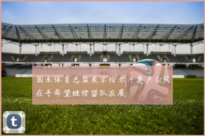 国米体育总监表示恰尔汗奥卢合同在手希望继续留队发展
