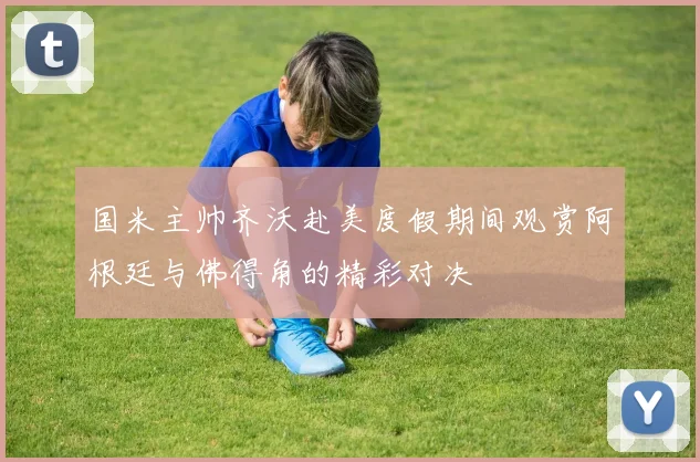 国米主帅齐沃赴美度假期间观赏阿根廷与佛得角的精彩对决