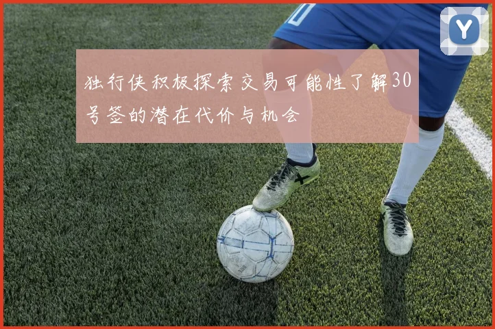独行侠积极探索交易可能性了解30号签的潜在代价与机会
