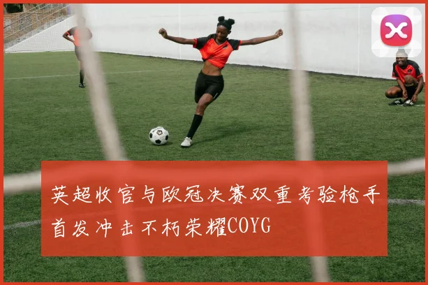 英超收官与欧冠决赛双重考验枪手首发冲击不朽荣耀COYG