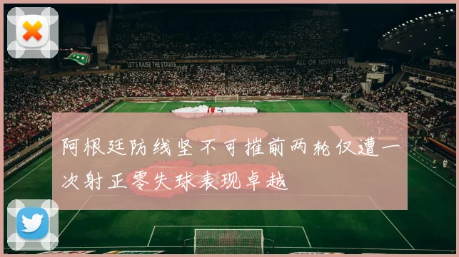 阿根廷防线坚不可摧前两轮仅遭一次射正零失球表现卓越
