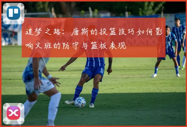 追梦之路：唐斯的投篮技巧如何影响文班的防守与篮板表现