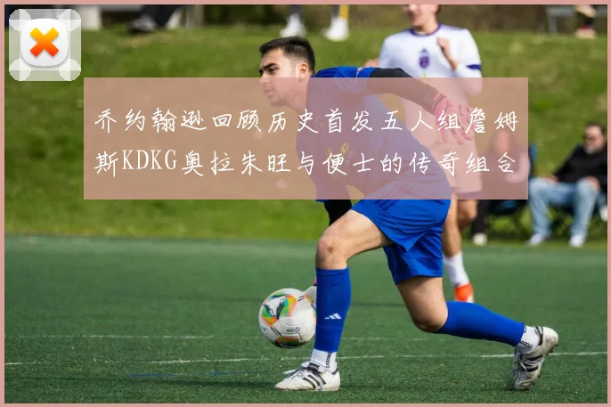 乔约翰逊回顾历史首发五人组詹姆斯KDKG奥拉朱旺与便士的传奇组合