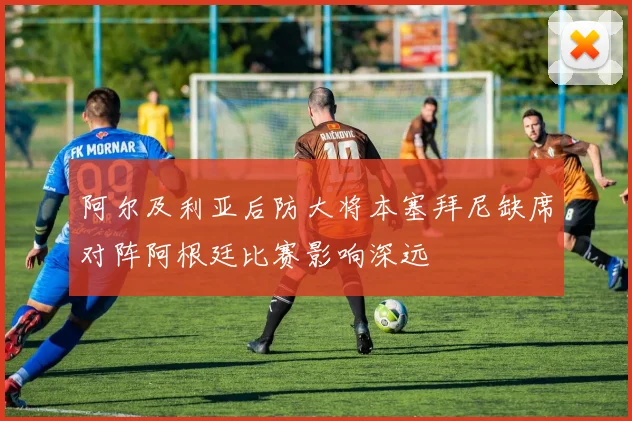 阿尔及利亚后防大将本塞拜尼缺席对阵阿根廷比赛影响深远
