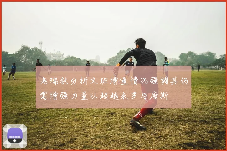 老瑞秋分析文班增重情况强调其仍需增强力量以超越米罗与唐斯