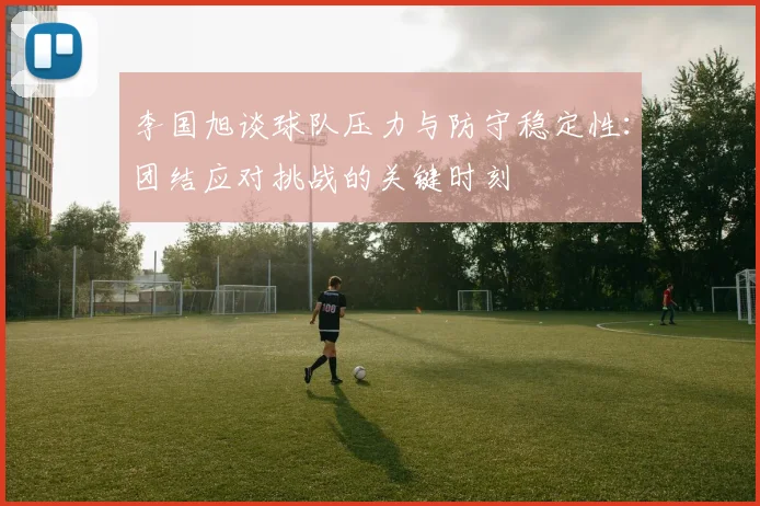 李国旭谈球队压力与防守稳定性:团结应对挑战的关键时刻