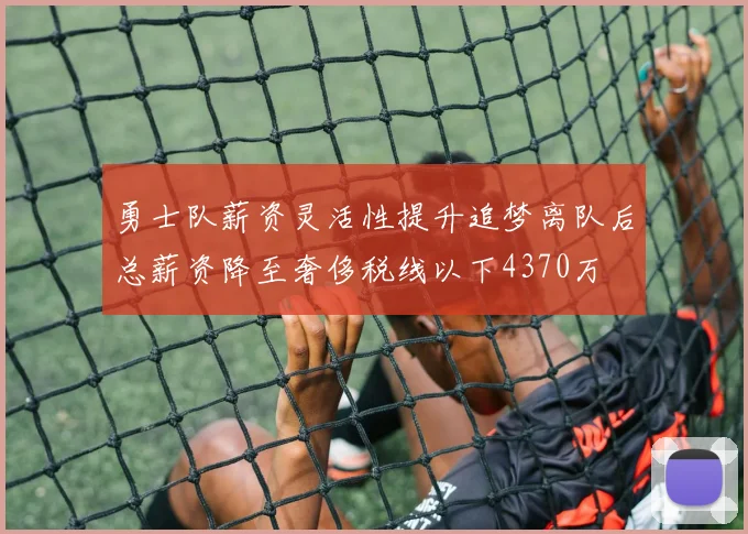 勇士队薪资灵活性提升追梦离队后总薪资降至奢侈税线以下4370万