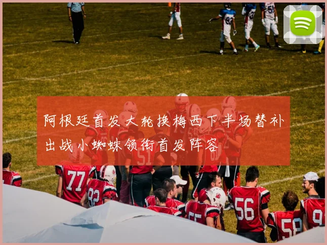 阿根廷首发大轮换梅西下半场替补出战小蜘蛛领衔首发阵容