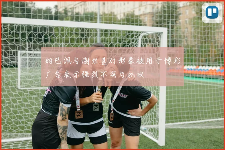 姆巴佩与谢尔基对形象被用于博彩广告表示强烈不满与抗议